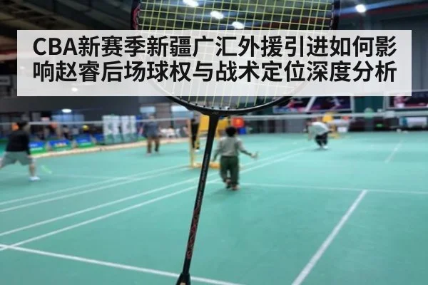 CBA新赛季新疆广汇外援引进如何影响赵睿后场球权与战术定位深度分析
