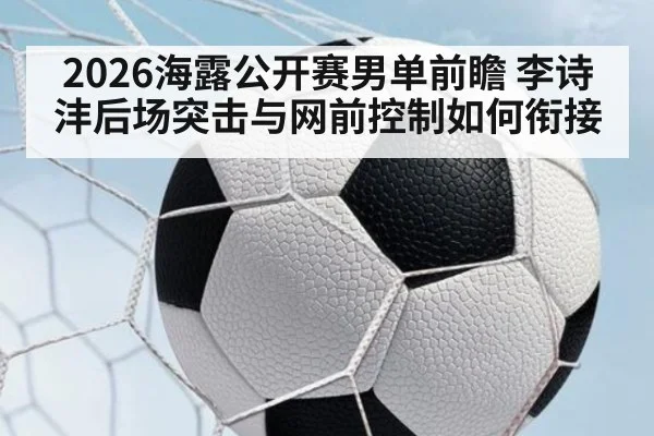 2026海露公开赛男单前瞻 李诗沣后场突击与网前控制如何衔接